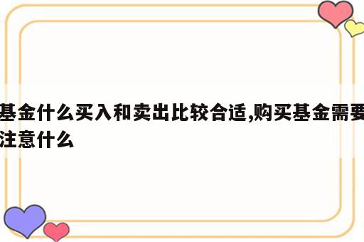 基金什么买入和卖出比较合适,购买基金需要注意什么