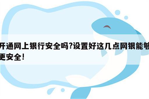 开通网上银行安全吗?设置好这几点网银能够更安全!