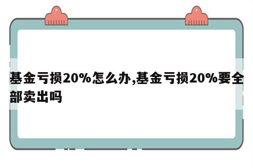 基金亏损20%怎么办,基金亏损20%要全部卖出吗