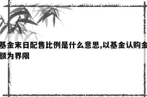 基金末日配售比例是什么意思,以基金认购金额为界限