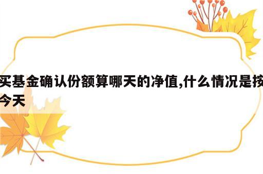 买基金确认份额算哪天的净值,什么情况是按今天