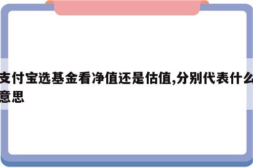 支付宝选基金看净值还是估值,分别代表什么意思