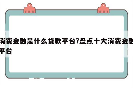 消费金融是什么贷款平台?盘点十大消费金融平台