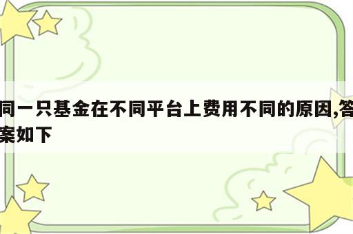 同一只基金在不同平台上费用不同的原因,答案如下