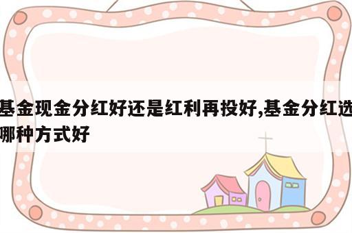 基金现金分红好还是红利再投好,基金分红选哪种方式好