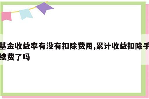 基金收益率有没有扣除费用,累计收益扣除手续费了吗