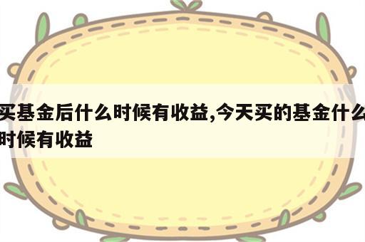 买基金后什么时候有收益,今天买的基金什么时候有收益