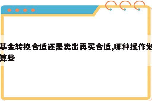 基金转换合适还是卖出再买合适,哪种操作划算些