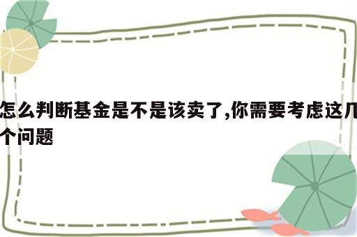 怎么判断基金是不是该卖了,你需要考虑这几个问题