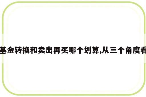 基金转换和卖出再买哪个划算,从三个角度看