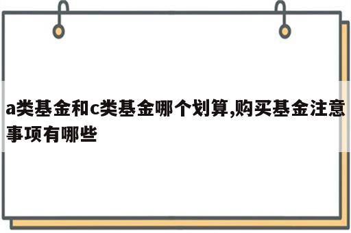 a类基金和c类基金哪个划算,购买基金注意事项有哪些