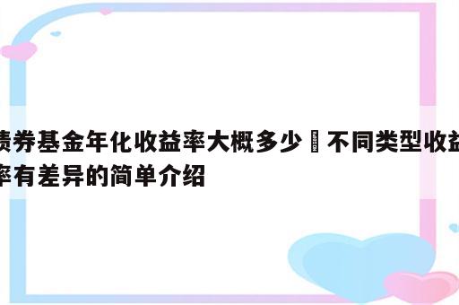 债券基金年化收益率大概多少 不同类型收益率有差异的简单介绍