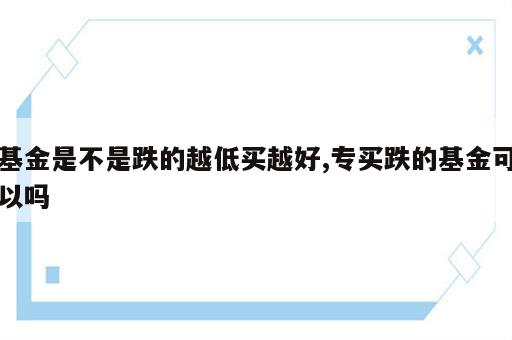 基金是不是跌的越低买越好,专买跌的基金可以吗