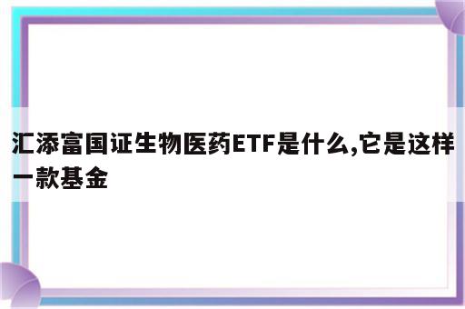 汇添富国证生物医药ETF是什么,它是这样一款基金