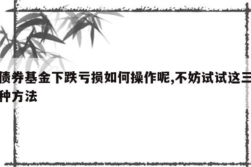 债券基金下跌亏损如何操作呢,不妨试试这三种方法