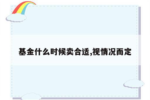 基金什么时候卖合适,视情况而定