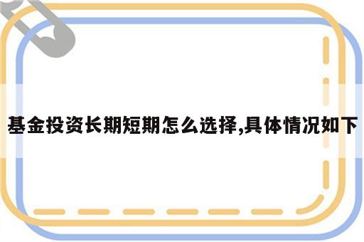 基金投资长期短期怎么选择,具体情况如下