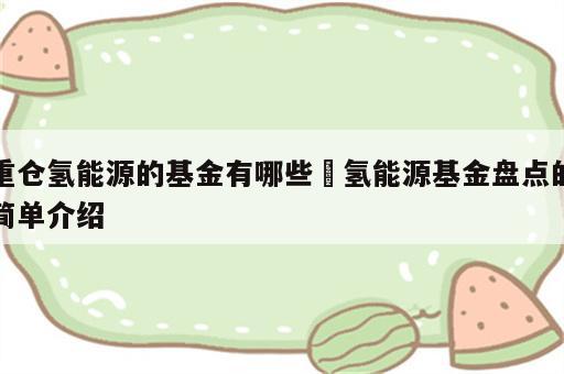 重仓氢能源的基金有哪些 氢能源基金盘点的简单介绍