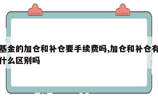 基金的加仓和补仓要手续费吗,加仓和补仓有什么区别吗