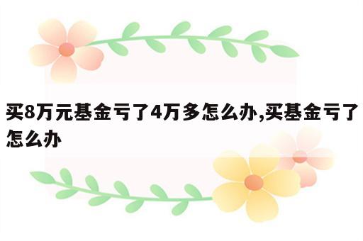 买8万元基金亏了4万多怎么办,买基金亏了怎么办