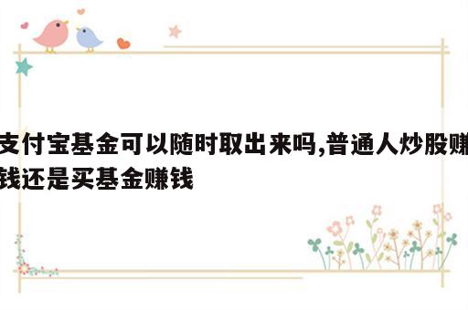 支付宝基金可以随时取出来吗,普通人炒股赚钱还是买基金赚钱