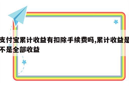 支付宝累计收益有扣除手续费吗,累计收益是不是全部收益