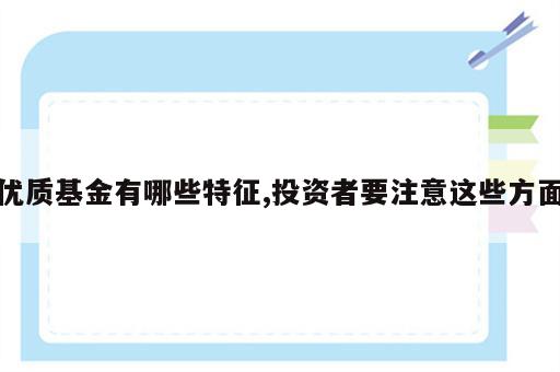 优质基金有哪些特征,投资者要注意这些方面