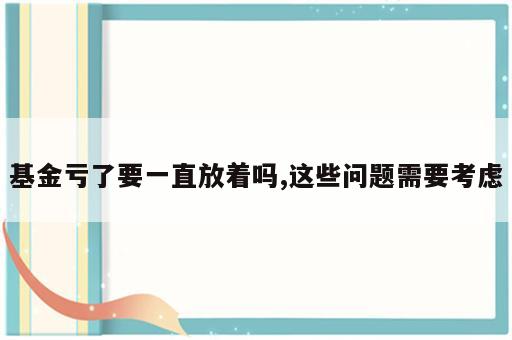 基金亏了要一直放着吗,这些问题需要考虑