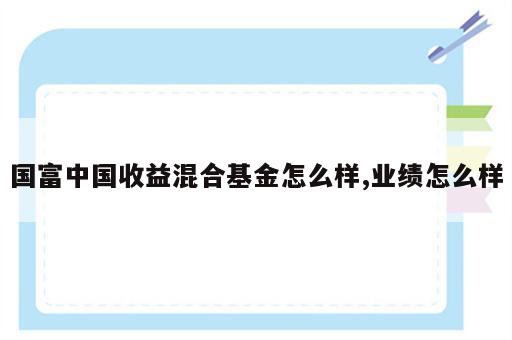 国富中国收益混合基金怎么样,业绩怎么样