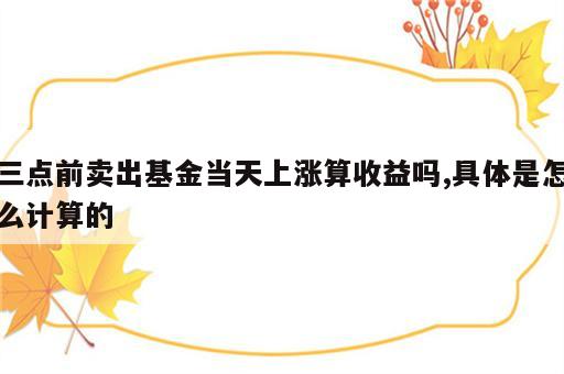 三点前卖出基金当天上涨算收益吗,具体是怎么计算的