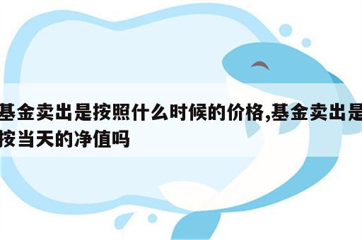 基金卖出是按照什么时候的价格,基金卖出是按当天的净值吗