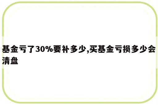 基金亏了30%要补多少,买基金亏损多少会清盘