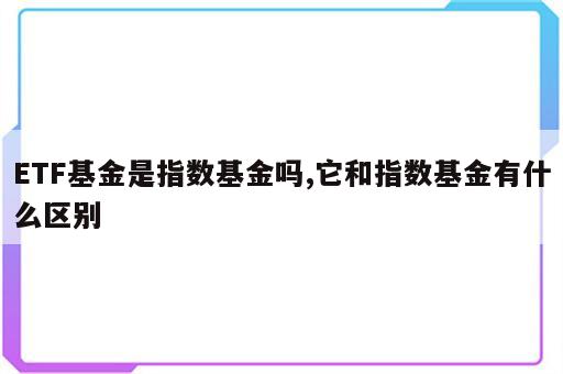 ETF基金是指数基金吗,它和指数基金有什么区别