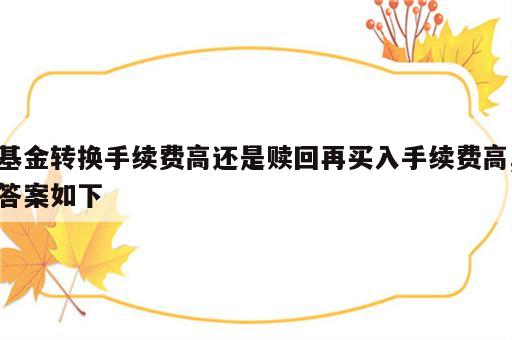 基金转换手续费高还是赎回再买入手续费高,答案如下