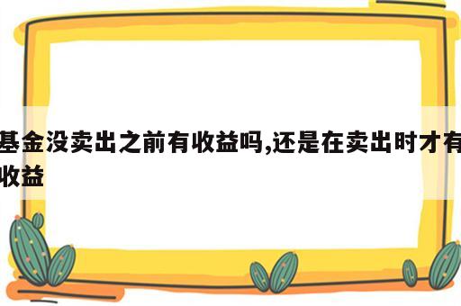 基金没卖出之前有收益吗,还是在卖出时才有收益